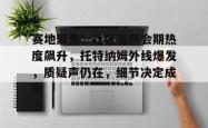 关于赛地聚焦：社区盾转会期热度飙升，托特纳姆外线爆发，质疑声仍在，细节决定成败的信息